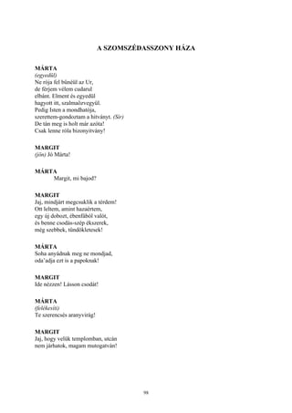98
A SZOMSZÉDASSZONY HÁZA
MÁRTA
(egyedül)
Ne rója fel bűnéül az Ur,
de férjem vélem cudarul
elbánt. Elment és egyedül
hagyott itt, szalmaözvegyül.
Pedig Isten a mondhatója,
szerettem-gondoztam a hitványt. (Sír)
De tán meg is holt már azóta!
Csak lenne róla bizonyitvány!
MARGIT
(jön) Jó Márta!
MÁRTA
Margit, mi bajod?
MARGIT
Jaj, mindjárt megcsuklik a térdem!
Ott leltem, amint hazaértem,
egy új dobozt, ébenfából valót,
és benne csodás-szép ékszerek,
még szebbek, tündökletesek!
MÁRTA
Soha anyádnak meg ne mondjad,
oda’adja ezt is a papoknak!
MARGIT
Ide nézzen! Lásson csodát!
MÁRTA
(felékesíti)
Te szerencsés aranyvirág!
MARGIT
Jaj, hogy velük templomban, utcán
nem járhatok, magam mutogatván!
 