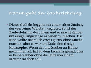 Worum geht der Zauberlehrling

• Dieses Gedicht beggint mit einem alten Zauber,
  der von seiner Werstatt wegfaert. So ist der
  Zauberlehrling dort allein und er macht Zauber
  um einige langweilige Arbeiten zu machen. Das
  Kind wollte naemlich etwas guttes ohne Muehe
  machen, aber es war am Ende eine riesige
  Katastophe. Wenn der alte Zauber zu Hause
  gekommen ist, hat zu dem Lehrling gesagt, dass
  er keine Zauber ohne die Hilfe von einem
  Meister machen soll.
 