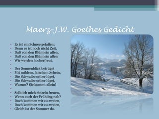 Maerz-J.W. Goethes Gedicht
•   Es ist ein Schnee gefallen;
•   Denn es ist noch nicht Zeit,
•   Daß von den Blümlein allen,
•   Daß von den Blümlein allen
•   Wir werden hocherfreut.
•
•   Der Sonnenblick betrüget
•   Mit mildem, falschem Schein,
•   Die Schwalbe selber lüget,
•   Die Schwalbe selber lüget,
•   Warum? Sie kommt allein!
•
•   Sollt ich mich einzeln freuen,
•   Wenn auch der Frühling nah?
•   Doch kommen wir zu zweien,
•   Doch kommen wir zu zweien,
•   Gleich ist der Sommer da.
 