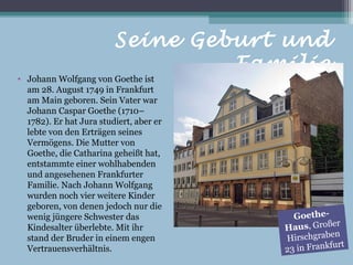 Seine Geburt und
                                  Familie
• Johann Wolfgang von Goethe ist
  am 28. August 1749 in Frankfurt
  am Main geboren. Sein Vater war
  Johann Caspar Goethe (1710–
  1782). Er hat Jura studiert, aber er
  lebte von den Erträgen seines
  Vermögens. Die Mutter von
  Goethe, die Catharina geheißt hat,
  entstammte einer wohlhabenden
  und angesehenen Frankfurter
  Familie. Nach Johann Wolfgang
  wurden noch vier weitere Kinder
  geboren, von denen jedoch nur die
  wenig jüngere Schwester das              Goethe-
                                                     er
  Kindesalter überlebte. Mit ihr         Haus, Groß
                                                      n
  stand der Bruder in einem engen        Hirschgrabe
                                                       rt
  Vertrauensverhältnis.                  23 in Frankfu
 