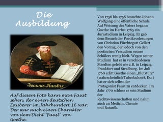 Die                         Von 1756 bis 1758 besuchte Johann

  Ausbildung                      Wolfgang eine öffentliche Schule.
                                  Auf Weisung des Vaters begann
                                  Goethe im Herbst 1765 ein
                                  Jurastudium in Leipzig. Er gab
                                  dem Besuch der Poetikvorlesungen
                                  von Christian Fürchtegott Gellert
                                  den Vorzug, der jedoch von den
                                  poetischen Versuchen seines
                                  Schülers wenig hielt. Wegen seiner
                                  Studium hat er in verschiedenen
                                  Staedten gelebt wie z.B. in Leipzig,
                                  Frankfurt und Straßburg. Im Juli
                                  1768 erlitt Goethe einen „Blutsturz“
                                  (wahrscheinlich Tuberkulose). Dort
                                  hat er sich selbst der
                                  Protagonist Faust zu entdecken. Im
                                  Jahr 1770 schloss er sein Studium
Auf diesem Foto kann man Faust    der
sehen, der einen deutschen        Rechtswissenschaften und nahm
Zauberer im Jahrhundert 16 war.   auch an Medizin, Chemie
                                  und Botanik.
Der war auch einen Charakter
von dem Dicht "Faust" von
Goethe.
 