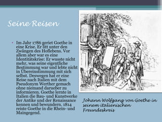 Seine Reisen

 • Im Jahr 1786 geriet Goethe in
   eine Krise. Er litt unter den
   Zwängen des Hoflebens. Vor
   allem aber war es eine
   Identitätskrise: Er wusste nicht
   mehr, was seine eigentliche
   Bestimmung war und lebte nicht
   in Übereinstimmung mit sich
   selbst. Deswegen hat er eine
   Reise nach Italien mit dem
   Pseudonym Werther gemach
   ohne niemand darueber zu
   informieren. Goethe lernte in
   Italien die Bau- und Kunstwerke
   der Antike und der Renaissance     Johann Wolfgang von Goethe in
   kennen und bewundern. 1814         seinem italienischen
   reiste Goethe in die Rhein- und    Freundeskreis
   Maingegend.
 
