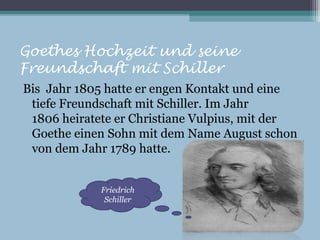 Goethes Hochzeit und seine
Freundschaft mit Schiller
Bis Jahr 1805 hatte er engen Kontakt und eine
 tiefe Freundschaft mit Schiller. Im Jahr
 1806 heiratete er Christiane Vulpius, mit der
 Goethe einen Sohn mit dem Name August schon
 von dem Jahr 1789 hatte.


             Friedrich
              Schiller
 