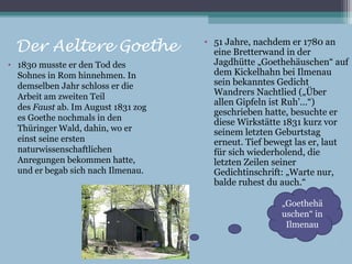 • 51 Jahre, nachdem er 1780 an
  Der Aeltere Goethe                   eine Bretterwand in der
• 1830 musste er den Tod des           Jagdhütte „Goethehäuschen“ auf
  Sohnes in Rom hinnehmen. In          dem Kickelhahn bei Ilmenau
  demselben Jahr schloss er die        sein bekanntes Gedicht
  Arbeit am zweiten Teil               Wandrers Nachtlied („Über
                                       allen Gipfeln ist Ruh’…“)
  des Faust ab. Im August 1831 zog
                                       geschrieben hatte, besuchte er
  es Goethe nochmals in den
                                       diese Wirkstätte 1831 kurz vor
  Thüringer Wald, dahin, wo er         seinem letzten Geburtstag
  einst seine ersten                   erneut. Tief bewegt las er, laut
  naturwissenschaftlichen              für sich wiederholend, die
  Anregungen bekommen hatte,           letzten Zeilen seiner
  und er begab sich nach Ilmenau.      Gedichtinschrift: „Warte nur,
                                       balde ruhest du auch.“

                                                       „Goethehä
                                                       uschen“ in
                                                        Ilmenau
 