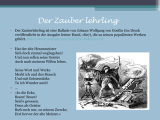 Der Zauber lehrling
• Der Zauberlehrling ist eine Ballade von Johann Wolfgang von Goethe (im Druck
  veröffentlicht in der Ausgabe letzter Hand, 1827), die zu seinen populärsten Werken
  gehört. http://www.youtube.com/watch?v=P9IeA7b1-oU

• Hat der alte Hexenmeister
  Sich doch einmal wegbegeben!
  Und nun sollen seine Geister
  Auch nach meinem Willen leben.

  Seine Wort und Werke
  Merkt ich und den Brauch
  Und mit Geistesstärke
  Tu ich Wunder auch!
• …
• »In die Ecke,
  Besen! Besen!
  Seid’s gewesen.
  Denn als Geister
  Ruft euch nur, zu seinem Zwecke,
  Erst hervor der alte Meister.«
 