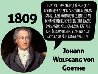 1809
"Esistschlimmgenug,daßmanjetzt
nichtsmehrfürseinganzesLebenlernen
kann.UnsreVorfahrenhieltensichan
denUnterricht,densieinihrerJugend
empfangen;wirabermüssenjetztalle
fünfJahreumlernen,wennwirnicht
ganzausderModekommenwollen."
Johann
Wolfgangvon
Goethe
 