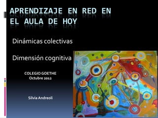 APRENDIZAJE EN RED EN
EL AULA DE HOY

Dinámicas colectivas

Dimensión cognitiva

    COLEGIO GOETHE
      Octubre 2012




     Silvia Andreoli
 