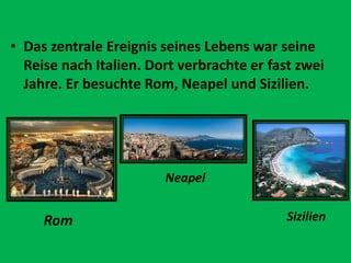 • Das zentrale Ereignis seines Lebens war seine
Reise nach Italien. Dort verbrachte er fast zwei
Jahre. Er besuchte Rom, Neapel und Sizilien.
Rom
Neapel
Sizilien
 