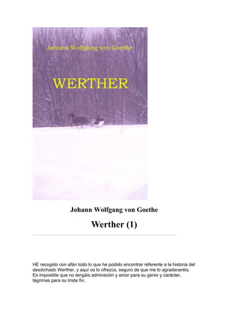 Johann Wolfgang von Goethe

                            Werther (1)



HE recogido con afán todo lo que he podido encontrar referente a la historia del
desdichado Werther, y aquí os lo ofrezco, seguro de que me lo agradeceréis.
Es imposible que no tengáis admiración y amor para su genio y carácter,
lágrimas para su triste fin.
 