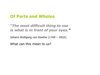 Of Parts and Wholes “ The most difficult thing to see  is what is in front of your eyes. ”   Johann Wolfgang von Goethe (1749 – 1832).   What can this mean to us? 