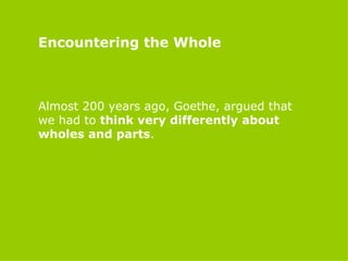 Encountering the Whole Almost 200 years ago, Goethe, argued that we had to  think very differently about wholes and parts . 
