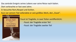 Das zentrale Ereignis seines Lebens war seine Reise nach Italien.
Dort verbrachte er fast zwei Jahre.
Er besuchte Rom,Neapel und Sizilien.
Kurz vor seinem Tod vollendete er sein größtes Werk, den „Faust”.
Faust ist Tragödie, in zwei Teilen veröffentlicht:
-Faust: der Tragödie erster Teil
-Faust: der Tragödie zweiter Teil
 