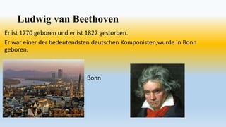 Ludwig van Beethoven
Er ist 1770 geboren und er ist 1827 gestorben.
Er war einer der bedeutendsten deutschen Komponisten,wurde in Bonn
geboren.
Bonn
 
