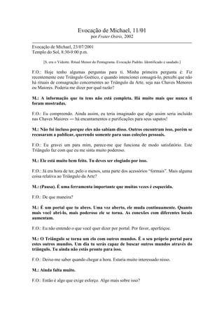 Evocação de Michael, 11/01
por Frater Osiris, 2002
Evocação de Michael, 23/07/2001
Templo do Sol, 8:30-9:00 p.m.
[S. era o Vidente. Ritual Menor do Pentagrama. Evocação Padrão. Identificado e saudado.]

F.O.: Hoje tenho algumas perguntas para ti. Minha primeira pergunta é: Fiz
recentemente este Triângulo Goético, e quando intencionei consagrá-lo, percebi que não
há rituais de consagração concernentes ao Triângulo da Arte, seja nas Chaves Menores
ou Maiores. Poderia me dizer por qual razão?
M.: A informação que tu tens não está completa. Há muito mais que nunca ti
foram mostradas.
F.O.: Eu compreendo. Ainda assim, eu teria imaginado que algo assim seria incluído
nas Chaves Maiores ― há encantamentos e purificações para seus sapatos!
M.: Não foi incluso porque eles não sabiam disso. Outros encontram isso, porém se
recusaram a publicar, querendo somente para suas coleções pessoais.
F.O.: Eu gravei um para mim, parece-me que funciona de modo satisfatório. Este
Triângulo faz com que eu me sinta muito poderoso.
M.: Ele está muito bem feito. Tu deves ser elogiado por isso.
F.O.: Já era hora de ter, pelo o menos, uma parte dos acessórios “formais”. Mais alguma
coisa relativa ao Triângulo da Arte?
M.: (Pausa). É uma ferramenta importante que muitas vezes é esquecida.
F.O.: De que maneira?
M.: É um portal que tu abres. Uma vez aberto, ele muda continuamente. Quanto
mais você abri-lo, mais poderoso ele se torna. As conexões com diferentes locais
aumentam.
F.O.: Eu não entendo o que você quer dizer por portal. Por favor, aperfeiçoe.
M.: O Triângulo se torna um elo com outros mundos. É o seu próprio portal para
estes outros mundos. Um dia tu serás capaz de buscar outros mundos através do
triângulo. Tu ainda não estás pronto para isso.
F.O.: Deixe-me saber quando chegar a hora. Estaria muito interessado nisso.
M.: Ainda falta muito.
F.O.: Então é algo que exige esforço. Algo mais sobre isso?

 