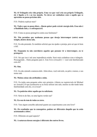 M.: O Triângulo cria vida própria. Uma vez que você cria seu próprio Triângulo,
ele é ligado a ti e ao teu mundo. Tu deves ser cuidadoso com o aquilo que se
aproxima ou passa próximo dele.
F.O.: Poderia explicar mais?
M.: Tudo o que eu posso dizer... Quem quiser pode extrair energia dele. Essa não é
a finalidade dele, e o enfraquecerá.
F.O.: Como eu posso protegê-lo contra esse fenômeno?
M.: Não permitas que nenhuma pessoa que deseja interromper (entre) neste
templo, dentro desta sala.
F.O.: Eu não pretendo. Eu também solicitei que me ajudes e proteja, pois sei que és bom
e útil.
M.: Enquanto tu não convidares aqueles que possam vir a interromper, eu te
protegerei.
F.O.: Sei que isso é até uma imprudência minha. Serei mais cuidadoso com o triângulo.
Prosseguindo... Outra pergunta para ti. Este livro (Armadel) ― você está familiarizado
com ele?
M.: Sim.
F.O.: Eu não entendi a natureza dele. Além disso, você está nele, ou pelo o menos, o seu
nome está.
M.: Muitas coisas são atribuídas a mim.
F.O.: Eu tenho uma pergunta sobre este grimório. (Aberto no registro/selo de Michael
no Armadel.] O que aconteceria se eu fosse utilizar este selo, mesmo eu não tendo tanta
familiaridade com ele, e te evocar?
M.: Tu poderias obter aquilo que tu solicitaste.
F.O.: Seria tu de fato, ou uma ligeira versão sua?
M.: Eu sou do tom de todas as cores.
F.O.: Tens algum conselho adicional quanto aos experimentos com este livro?
M.: Os resultados que tu conseguires, podem ser diferentes daquilo que tu estás
acostumado a obter.
F.O.: Diferente em qual aspecto?
M.: A natureza dessas energias é diferente dos outros livros.

 