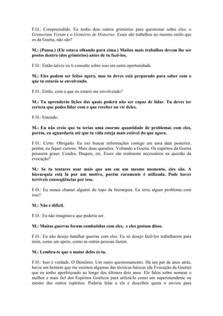 F.O.: Compreendido. Eu tenho dois outros grimórios para questionar sobre eles: o
Grimorium Verum e o Grimório de Honorius. Esses são trabalhos no mesmo estilo que
os da Goetia, não são?
M.: (Pausa.) (Ele estava olhando para cima.) Muitos mais trabalhos devem lhe ser
postos dentro (dos grimórios) antes de tu fazê-los.
F.O.: Então talvez eu ti consulte sobre isso em outra oportunidade.
M.: Eles podem ser feitos agora, mas tu deves está preparado para saber com o
que tu estarás se envolvendo.
F.O.: Então, com o que eu estarei me envolvendo?
M.: Tu aprenderás lições das quais poderá não ser capaz de lidar. Tu deves ter
certeza que podes lidar com o que receber ou vir deles.
F.O.: Entendo.
M.: Eu não creio que tu terias uma enorme quantidade de problemas com eles,
porém, eu aguardaria até que tu vida esteja mais estável do que agora.
F.O.: Certo. Obrigado. Eu irei buscar informações contigo em uma data posterior,
porém, eu fiquei curioso. Mais duas questões. Voltando a Goetia. Os espíritos da Goetia
possuem graus: Condes, Duques, etc. Esses são realmente necessários na questão da
evocação?
M.: Se tu tentares usar mais que um em um mesmo momento, eles são. A
hierarquia está lá por um motivo, porém raramente é utilizada. Pode haver
terríveis conseqüências por isso.
F.O.: Eu nunca chamei alguém do topo da hierarquia. Eu teria algum problema com
isso?
M.: Não é difícil.
F.O.: Eu não imaginava que poderia ser.
M.: Muitas guerras foram combatidas com eles, e eles gostam disso.
F.O.: Eu não desejo batalhar guerras com eles. Eu só desejo fazê-los trabalharem para
mim, como um apoio, como as outras pessoas fazem.
M.: Lembra-te que o maior deles és tu.
F.O.: Isso é verdade. O Demônio. Um outro questionamento. Há um par de anos atrás,
havia um homem que me ensinou algumas das técnicas básicas (da Evocação da Goetia)
que eu tenho aperfeiçoado ao longo dos últimos dois anos. Ele falou sobre nomear o
melhor e mais fiel dos Espíritos Goéticos para utilizá-lo como um superintendente ou
mestre dos outros espíritos. Poderia falar a ele e descobrir quem o enviou para

 