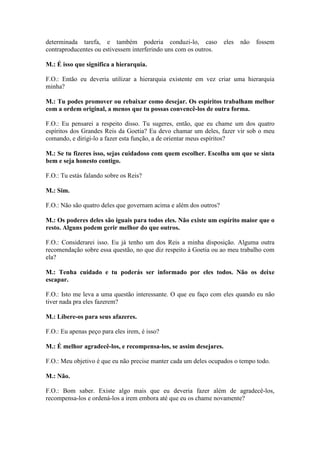 determinada tarefa, e também poderia conduzi-lo, caso
contraproducentes ou estivessem interferindo uns com os outros.

eles

não

fossem

M.: É isso que significa a hierarquia.
F.O.: Então eu deveria utilizar a hierarquia existente em vez criar uma hierarquia
minha?
M.: Tu podes promover ou rebaixar como desejar. Os espíritos trabalham melhor
com a ordem original, a menos que tu possas convencê-los de outra forma.
F.O.: Eu pensarei a respeito disso. Tu sugeres, então, que eu chame um dos quatro
espíritos dos Grandes Reis da Goetia? Eu devo chamar um deles, fazer vir sob o meu
comando, e dirigi-lo a fazer esta função, a de orientar meus espíritos?
M.: Se tu fizeres isso, sejas cuidadoso com quem escolher. Escolha um que se sinta
bem e seja honesto contigo.
F.O.: Tu estás falando sobre os Reis?
M.: Sim.
F.O.: Não são quatro deles que governam acima e além dos outros?
M.: Os poderes deles são iguais para todos eles. Não existe um espírito maior que o
resto. Alguns podem gerir melhor do que outros.
F.O.: Considerarei isso. Eu já tenho um dos Reis a minha disposição. Alguma outra
recomendação sobre essa questão, no que diz respeito à Goetia ou ao meu trabalho com
ela?
M.: Tenha cuidado e tu poderás ser informado por eles todos. Não os deixe
escapar.
F.O.: Isto me leva a uma questão interessante. O que eu faço com eles quando eu não
tiver nada pra eles fazerem?
M.: Libere-os para seus afazeres.
F.O.: Eu apenas peço para eles irem, é isso?
M.: É melhor agradecê-los, e recompensa-los, se assim desejares.
F.O.: Meu objetivo é que eu não precise manter cada um deles ocupados o tempo todo.
M.: Não.
F.O.: Bom saber. Existe algo mais que eu deveria fazer além de agradecê-los,
recompensa-los e ordená-los a irem embora até que eu os chame novamente?

 