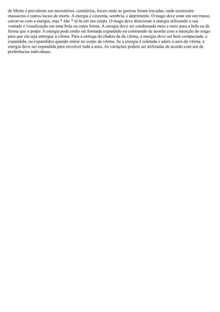 de Morte é prevalente em necrotérios, cemitérios, locais onde as guerras foram travadas, onde ocorreram
massacres e outros locais de morte. A energia é cinzenta, sombria, e deprimente. O mago deve estar em um transe,
cercar-se com a energia, mas * não * tê-la em seu corpo. O mago deve direcionar a energia utilizando a sua
vontade e visualização em uma bola ou outra forma. A energia deve ser condensada mais e mais para a bola ou de
forma que o poder. A energia pode então ser formada expandido ou contraindo de acordo com a intenção do mago
para que ela seja entregue à vítima. Para a entrega do chakra da da vítima, a energia deve ser bem compactada, e
expandida, ou expandidos quando entrar no corpo da vítima. Se a energia é coletada e adere à aura da vítima, a
energia deve ser expandida para envolver toda a aura. As variações podem ser utilizadas de acordo com um de
preferências individuais.

 