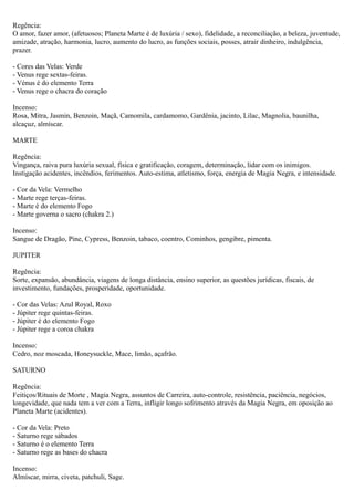 Regência:
O amor, fazer amor, (afetuosos; Planeta Marte é de luxúria / sexo), fidelidade, a reconciliação, a beleza, juventude,
amizade, atração, harmonia, lucro, aumento do lucro, as funções sociais, posses, atrair dinheiro, indulgência,
prazer.
- Cores das Velas: Verde
- Venus rege sextas-feiras.
- Vénus é do elemento Terra
- Venus rege o chacra do coração
Incenso:
Rosa, Mitra, Jasmin, Benzoin, Maçã, Camomila, cardamomo, Gardênia, jacinto, Lilac, Magnolia, baunilha,
alcaçuz, almíscar.
MARTE
Regência:
Vingança, raiva pura luxúria sexual, física e gratificação, coragem, determinação, lidar com os inimigos.
Instigação acidentes, incêndios, ferimentos. Auto-estima, atletismo, força, energia de Magia Negra, e intensidade.
- Cor da Vela: Vermelho
- Marte rege terças-feiras.
- Marte é do elemento Fogo
- Marte governa o sacro (chakra 2.)
Incenso:
Sangue de Dragão, Pine, Cypress, Benzoin, tabaco, coentro, Cominhos, gengibre, pimenta.
JUPITER
Regência:
Sorte, expansão, abundância, viagens de longa distância, ensino superior, as questões jurídicas, fiscais, de
investimento, fundações, prosperidade, oportunidade.
- Cor das Velas: Azul Royal, Roxo
- Júpiter rege quintas-feiras.
- Júpiter é do elemento Fogo
- Júpiter rege a coroa chakra
Incenso:
Cedro, noz moscada, Honeysuckle, Mace, limão, açafrão.
SATURNO
Regência:
Feitiços/Rituais de Morte , Magia Negra, assuntos de Carreira, auto-controle, resistência, paciência, negócios,
longevidade, que nada tem a ver com a Terra, infligir longo sofrimento através da Magia Negra, em oposição ao
Planeta Marte (acidentes).
- Cor da Vela: Preto
- Saturno rege sábados
- Saturno é o elemento Terra
- Saturno rege as bases do chacra
Incenso:
Almíscar, mirra, civeta, patchuli, Sage.

 