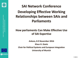 © OECD
AjointinitiativeoftheOECDandtheEuropeanUnion,
principallyfinancedbytheEU
SAI Network Conference
Developing Effective Working
Relationships between SAIs and
Parliaments
How parliaments Can Make Effective Use
of SAI Expertise
Ankara, 8-9 November 2016
Klaus H. Goetz
Chair for Political Systems and European Integration
University of Munich
 