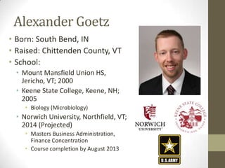Alexander Goetz
• Born: South Bend, IN
• Raised: Chittenden County, VT
• School:
  • Mount Mansfield Union HS,
    Jericho, VT; 2000
  • Keene State College, Keene, NH;
    2005
     • Biology (Microbiology)
  • Norwich University, Northfield, VT;
    2014 (Projected)
     • Masters Business Administration,
       Finance Concentration
     • Course completion by August 2013
 
