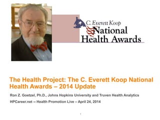 1
The Health Project: The C. Everett Koop National
Health Awards – 2014 Update
Ron Z. Goetzel, Ph.D., Johns Hopkins University and Truven Health Analytics
HPCareer.net -- Health Promotion Live – April 24, 2014
 