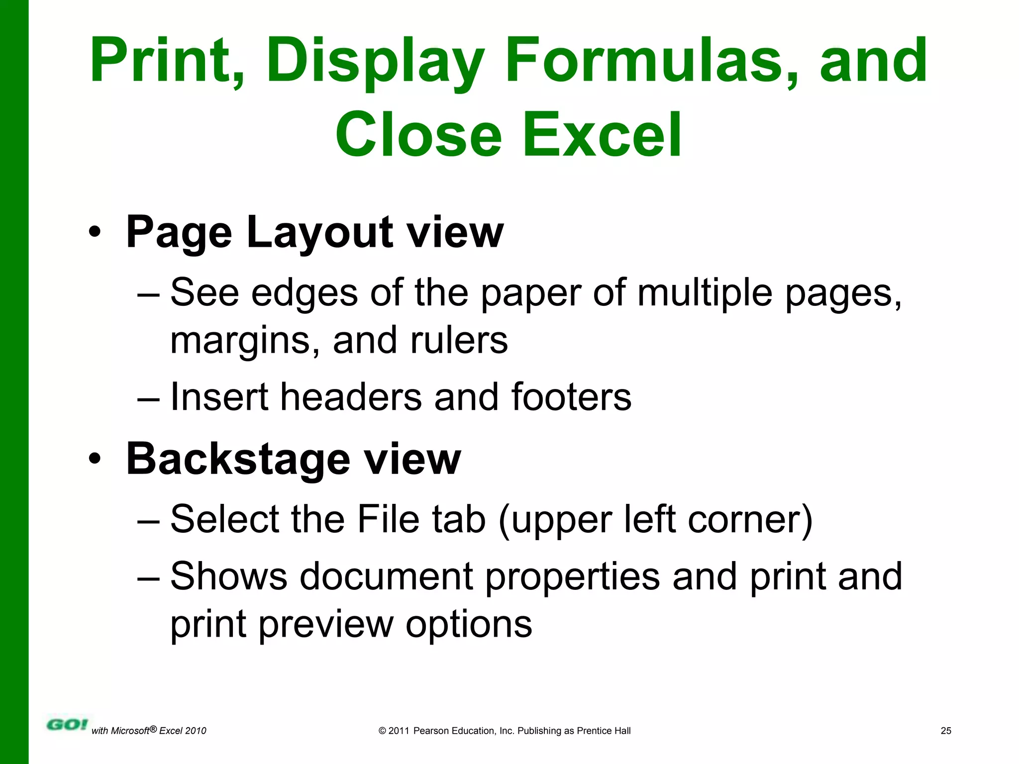 Print, Display Formulas, and Close ExcelPage Layout viewSee edges of the paper of multiple pages, margins, and rulersInsert headers and footersBackstage viewSelect the File tab (upper left corner)Shows document properties and print and print preview options 