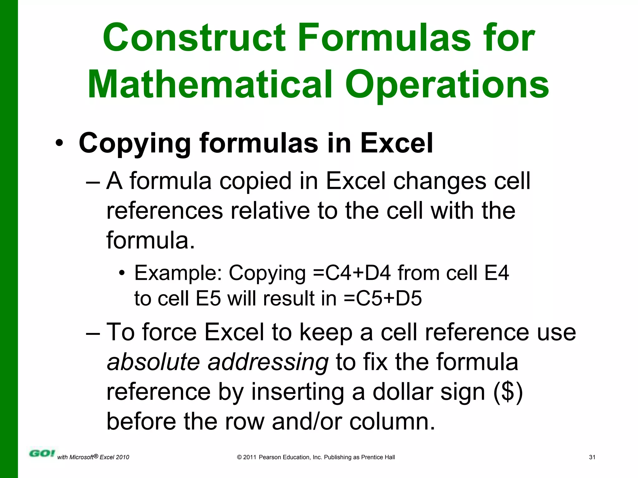 Construct Formulas for Mathematical OperationsCopying formulas in ExcelA formula copied in Excel changes cell references relative to the cell with the formula.Example: Copying =C4+D4 from cell E4 to cell E5 will result in =C5+D5To force Excel to keep a cell reference use absolute addressing to fix the formula reference by inserting a dollar sign ($) before the row and/or column.