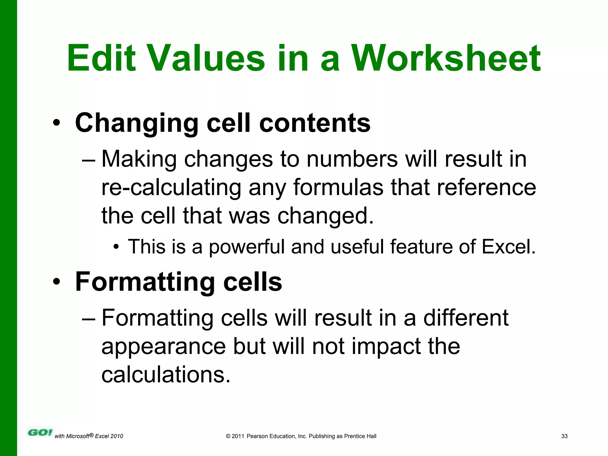 Edit Values in a WorksheetChanging cell contentsMaking changes to numbers will result in re-calculating any formulas that reference the cell that was changed.This is a powerful and useful feature of Excel. Formatting cellsFormatting cells will result in a different appearance but will not impact the calculations.
