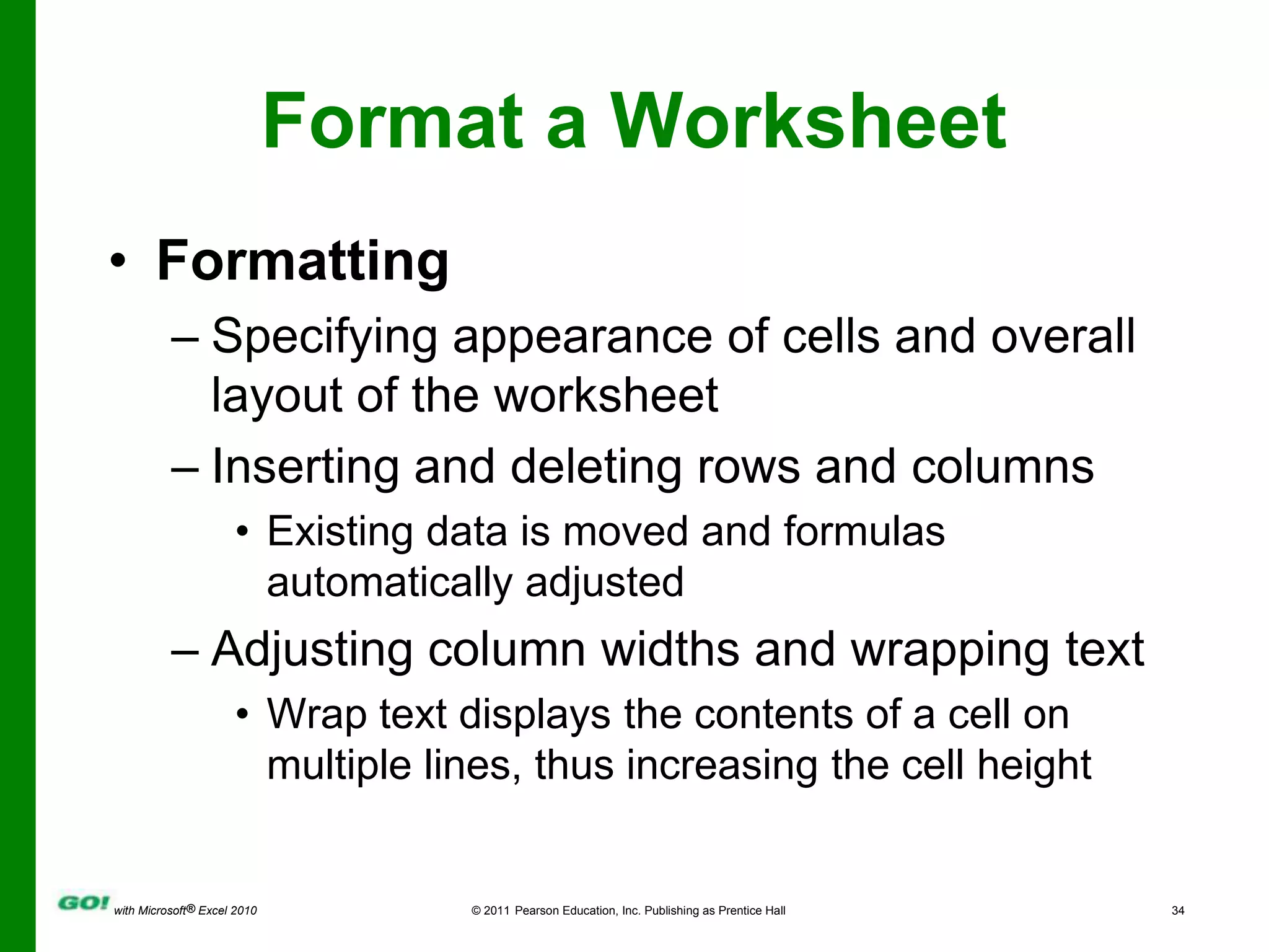 Format a WorksheetFormattingSpecifying appearance of cells and overall layout of the worksheetInserting and deleting rows and columnsExisting data is moved and formulas automatically adjustedAdjusting column widths and wrapping textWrap text displays the contents of a cell on multiple lines, thus increasing the cell height