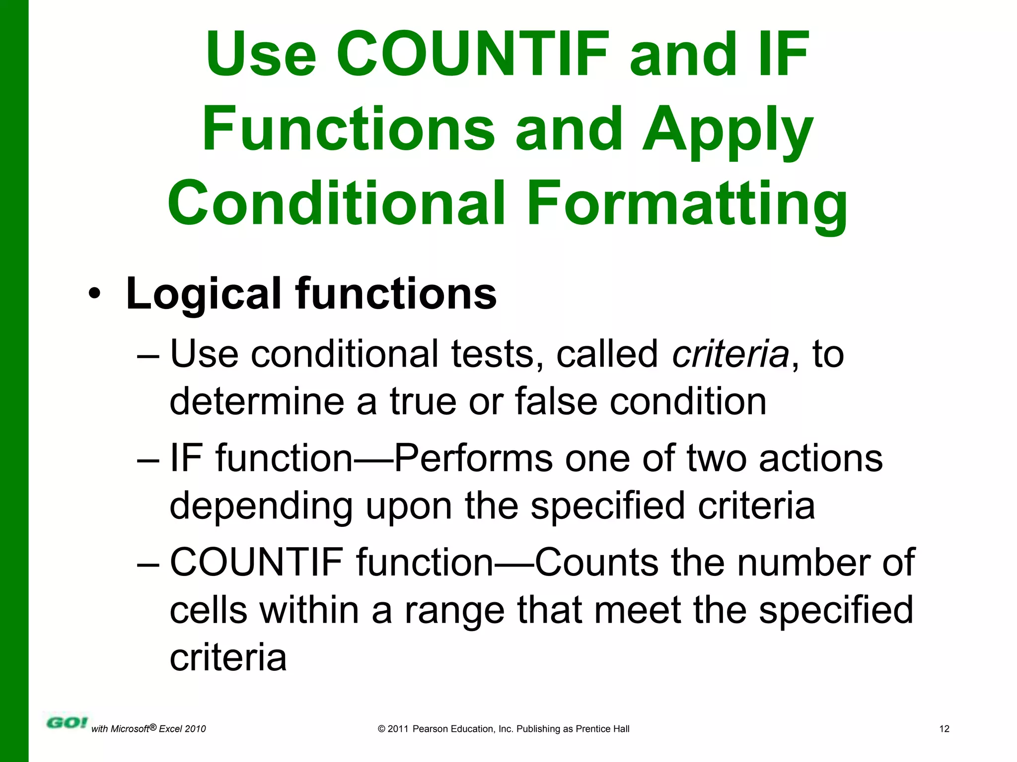 Use COUNTIF and IF Functions and Apply Conditional FormattingLogical functionsUse conditional tests, called criteria, to determine a true or false conditionIF function—Performs one of two actions depending upon the specified criteriaCOUNTIF function—Counts the number of cells within a range that meet the specified criteria
