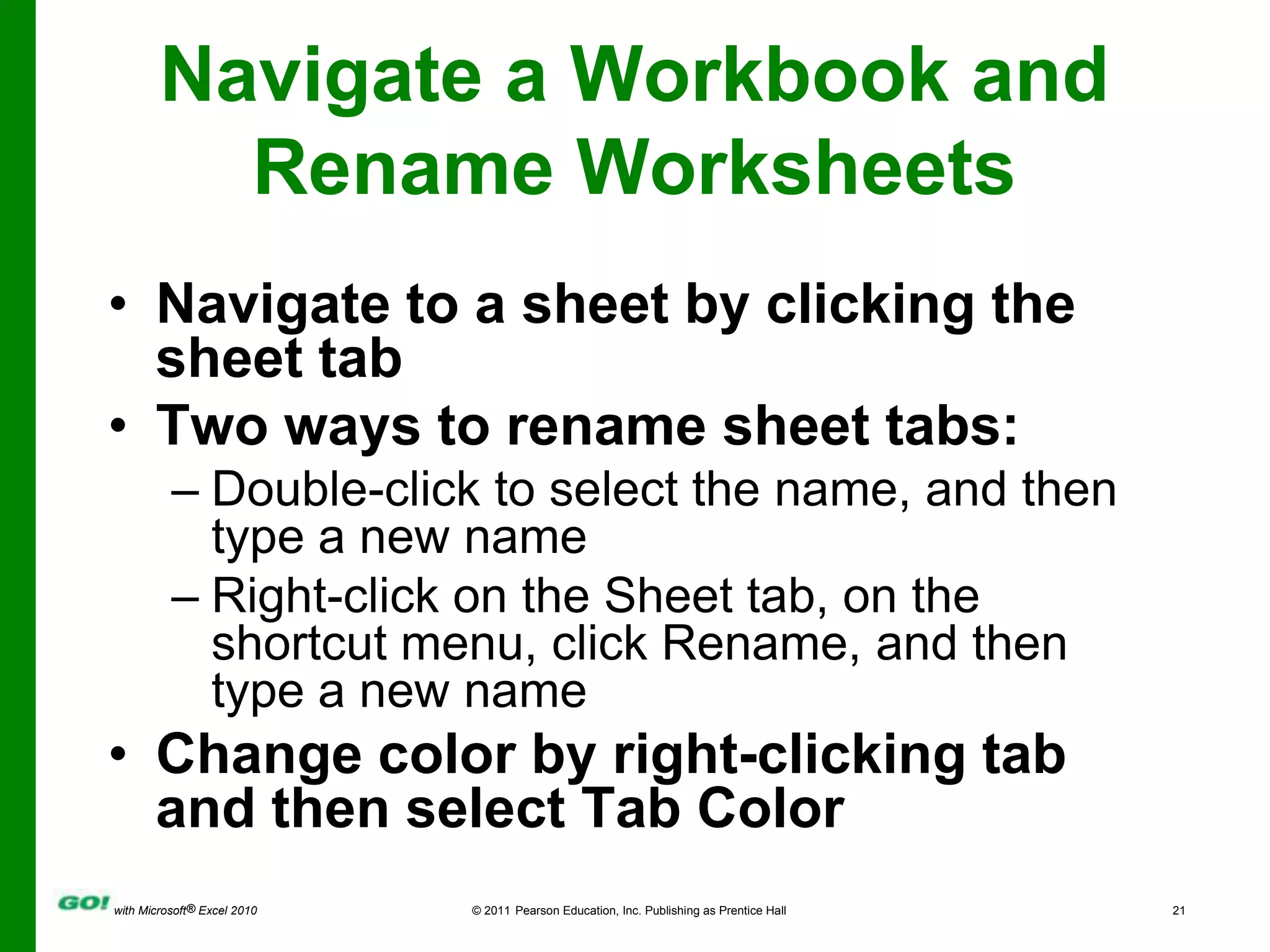 Navigate a Workbook and Rename WorksheetsNavigate to a sheet by clicking the sheet tabTwo ways to rename sheet tabs:Double-click to select the name, and then type a new nameRight-click on the Sheet tab, on the shortcut menu, click Rename, and then type a new nameChange color by right-clicking tab and then select Tab Color