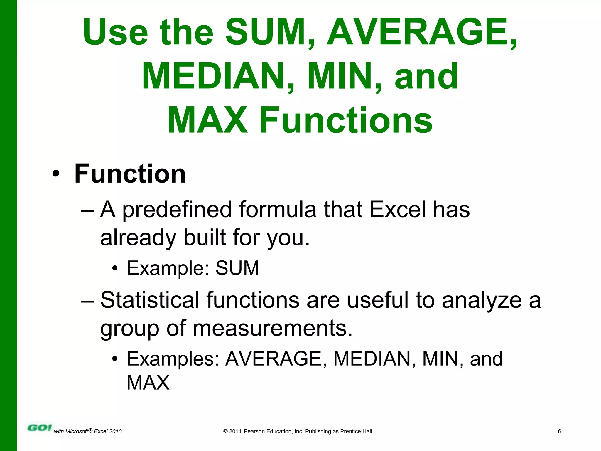 Use the SUM, AVERAGE, MEDIAN, MIN, and MAX FunctionsFunctionA predefined formula that Excel has already built for you.Example: SUM Statistical functions are useful to analyze a group of measurements.Examples: AVERAGE, MEDIAN, MIN, and MAX