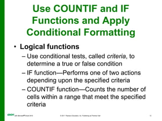 Use COUNTIF and IF Functions and Apply Conditional FormattingLogical functionsUse conditional tests, called criteria, to determine a true or false conditionIF function—Performs one of two actions depending upon the specified criteriaCOUNTIF function—Counts the number of cells within a range that meet the specified criteria