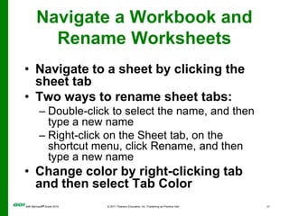 Navigate a Workbook and Rename WorksheetsNavigate to a sheet by clicking the sheet tabTwo ways to rename sheet tabs:Double-click to select the name, and then type a new nameRight-click on the Sheet tab, on the shortcut menu, click Rename, and then type a new nameChange color by right-clicking tab and then select Tab Color