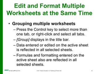 Edit and Format Multiple Worksheets at the Same TimeGrouping multiple worksheetsPress the Control key to select more than one tab, or right-click and select all tabs.[Group] displays in the title bar.Data entered or edited on the active sheet is reflected in all selected sheets.Formulas and formatting entered on the active sheet also are reflected in all selected sheets.