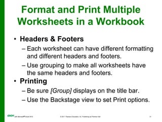 Format and Print Multiple Worksheets in a WorkbookHeaders & FootersEach worksheet can have different formatting and different headers and footers.Use grouping to make all worksheets have the same headers and footers.PrintingBe sure [Group] displays on the title bar.Use the Backstage view to set Print options.