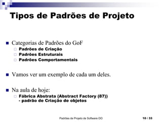 Padrões de Projeto de Software OO 10 / 33
Tipos de Padrões de Projeto
 Categorias de Padrões do GoF
 Padrões de Criação
 Padrões Estruturais
 Padrões Comportamentais
 Vamos ver um exemplo de cada um deles.
 Na aula de hoje:
 Fábrica Abstrata (Abstract Factory (87))
- padrão de Criação de objetos
 