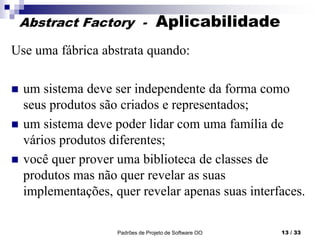 Padrões de Projeto de Software OO 13 / 33
Abstract Factory - Aplicabilidade
Use uma fábrica abstrata quando:
 um sistema deve ser independente da forma como
seus produtos são criados e representados;
 um sistema deve poder lidar com uma família de
vários produtos diferentes;
 você quer prover uma biblioteca de classes de
produtos mas não quer revelar as suas
implementações, quer revelar apenas suas interfaces.
 