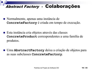 Padrões de Projeto de Software OO 16 / 33
Abstract Factory - Colaborações
 Normalmente, apenas uma instância de
ConcreteFactory é criada em tempo de execução.
 Esta instância cria objetos através das classes
ConcreteProduct correspondentes a uma família de
produtos.
 Uma AbstractFactory deixa a criação de objetos para
as suas subclasses ConcreteFactory.
 