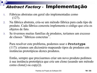 Padrões de Projeto de Software OO 18 / 33
Abstract Factory - Implementação
1. Fábricas abstratas em geral são implementadas como
(127).
2. Na fábrica abstrata, cria-se um método fábrica para cada tipo de
produto. Cada fábrica concreta implementa o código que cria os
objetos de fato.
3. Se tivermos muitas famílias de produtos, teríamos um excesso
de classes “fábricas concretas”.
Para resolver este problema, podemos usar o Prototype
(117): criamos um dicionário mapeando tipos de produtos em
instâncias prototípicas destes produtos.
Então, sempre que precisarmos criar um novo produto pedimos
à sua instância prototípica que crie um clone (usando um método
como clone() ou copy()).
 
