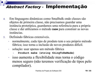 Padrões de Projeto de Software OO 19 / 33
Abstract Factory - Implementação
4. Em linguagens dinâmicas como Smalltalk onde classes são
objetos de primeira classe, não precisamos guardar uma
instância prototípica, guardamos uma referência para a própria
classe e daí utilizamos o método new para construir as novas
instâncias.
5. Definindo fábricas extensíveis.
• normalmente, cada tipo de produto tem o seu próprio método
fábrica; isso torna a inclusão de novos produtos difícil.
• solução: usar apenas um método fábrica
• Product make (string thingToBeMade)
• isso aumenta a flexibilidade mas torna o código
menos seguro (não teremos verificação de tipos pelo
compilador).
 