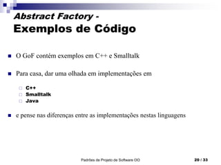 Padrões de Projeto de Software OO 20 / 33
Abstract Factory -
Exemplos de Código
 O GoF contém exemplos em C++ e Smalltalk
 Para casa, dar uma olhada em implementações em
 C++
 Smalltalk
 Java
 e pense nas diferenças entre as implementações nestas linguagens
 