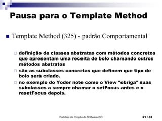 Pausa para o Template Method
 Template Method (325) - padrão Comportamental
 definição de classes abstratas com métodos concretos
que apresentam uma receita de bolo chamando outros
métodos abstratos
 são as subclasses concretas que definem que tipo de
bolo será criado.
 no exemplo do Yoder note como o View "obriga" suas
subclasses a sempre chamar o setFocus antes e o
resetFocus depois.
Padrões de Projeto de Software OO 21 / 33
 