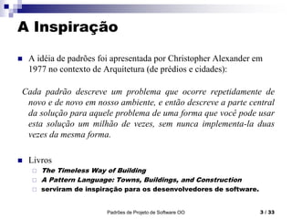Padrões de Projeto de Software OO 3 / 33
A Inspiração
 A idéia de padrões foi apresentada por Christopher Alexander em
1977 no contexto de Arquitetura (de prédios e cidades):
Cada padrão descreve um problema que ocorre repetidamente de
novo e de novo em nosso ambiente, e então descreve a parte central
da solução para aquele problema de uma forma que você pode usar
esta solução um milhão de vezes, sem nunca implementa-la duas
vezes da mesma forma.
 Livros
 The Timeless Way of Building
 A Pattern Language: Towns, Buildings, and Construction
 serviram de inspiração para os desenvolvedores de software.
 