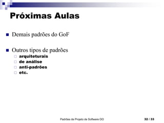 Padrões de Projeto de Software OO 32 / 33
Próximas Aulas
 Demais padrões do GoF
 Outros tipos de padrões
 arquiteturais
 de análise
 anti-padrões
 etc.
 