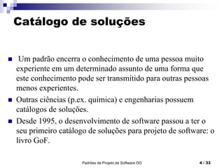 Padrões de Projeto de Software OO 4 / 33
Catálogo de soluções
 Um padrão encerra o conhecimento de uma pessoa muito
experiente em um determinado assunto de uma forma que
este conhecimento pode ser transmitido para outras pessoas
menos experientes.
 Outras ciências (p.ex. química) e engenharias possuem
catálogos de soluções.
 Desde 1995, o desenvolvimento de software passou a ter o
seu primeiro catálogo de soluções para projeto de software: o
livro GoF.
 