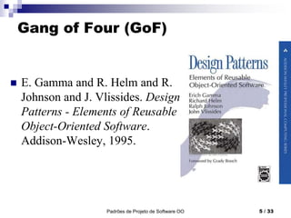 Padrões de Projeto de Software OO 5 / 33
Gang of Four (GoF)
 E. Gamma and R. Helm and R.
Johnson and J. Vlissides. Design
Patterns - Elements of Reusable
Object-Oriented Software.
Addison-Wesley, 1995.
 
