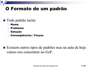 Padrões de Projeto de Software OO 7 / 33
O Formato de um padrão
 Todo padrão inclui
 Nome
 Problema
 Solução
 Conseqüências / Forças
 Existem outros tipos de padrões mas na aula de hoje
vamos nos concentrar no GoF.
 