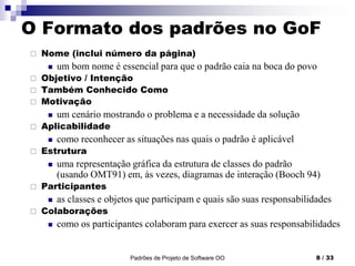Padrões de Projeto de Software OO 8 / 33
O Formato dos padrões no GoF
 Nome (inclui número da página)
 um bom nome é essencial para que o padrão caia na boca do povo
 Objetivo / Intenção
 Também Conhecido Como
 Motivação
 um cenário mostrando o problema e a necessidade da solução
 Aplicabilidade
 como reconhecer as situações nas quais o padrão é aplicável
 Estrutura
 uma representação gráfica da estrutura de classes do padrão
(usando OMT91) em, às vezes, diagramas de interação (Booch 94)
 Participantes
 as classes e objetos que participam e quais são suas responsabilidades
 Colaborações
 como os participantes colaboram para exercer as suas responsabilidades
 